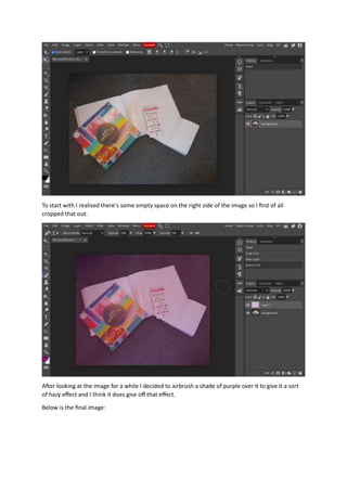 To start with I realised there’s some empty space on the right side of the image so I first of all
cropped that out.
After looking at the image for a while I decided to airbrush a shade of purple over it to give it a sort
of hazy effect and I think it does give off that effect.
Below is the final image:
 