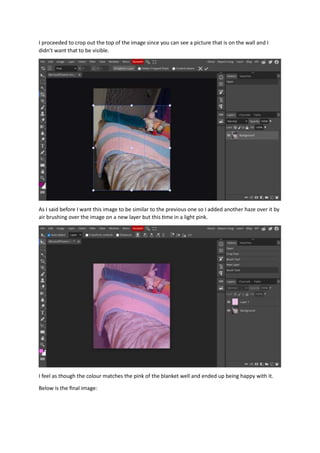 I proceeded to crop out the top of the image since you can see a picture that is on the wall and I
didn’t want that to be visible.
As I said before I want this image to be similar to the previous one so I added another haze over it by
air brushing over the image on a new layer but this time in a light pink.
I feel as though the colour matches the pink of the blanket well and ended up being happy with it.
Below is the final image:
 
