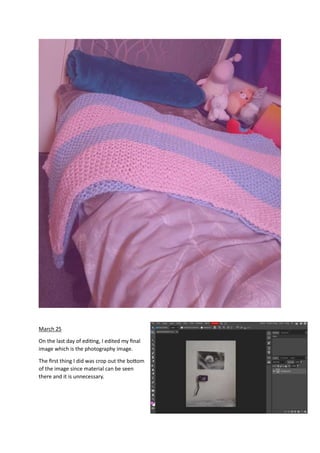 March 25
On the last day of editing, I edited my final
image which is the photography image.
The first thing I did was crop out the bottom
of the image since material can be seen
there and it is unnecessary.
 