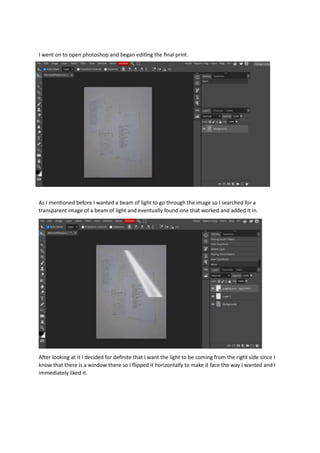 I went on to open photoshop and began editing the final print.
As I mentioned before I wanted a beam of light to go through the image so I searched for a
transparent image of a beam of light and eventually found one that worked and added it in.
After looking at it I decided for definite that I want the light to be coming from the right side since I
know that there is a window there so I flipped it horizontally to make it face the way I wanted and I
immediately liked it.
 