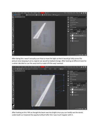 After doing this I wasn’t actually sure how to move the light so that it would go fully across the
picture since keeping it at its original size would’ve looked strange. After looking at different tools for
a while I decided to use the warp tool to make it fit the way I wanted.
After looking at this I felt as though the beam was too bright since you can hardly see the words
underneath so I lowered the opacity to 85anf after this I was much happier with it.
 