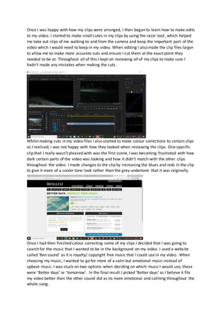 Once I was happy with how my clips were arranged, I then began to learn how to make edits
to my video. I started to make small cutes in my clips by using the razor tool, which helped
me take out clips of me walking to and from the camera and keep the important part of the
video which I would need to keep in my video. When editing I also made the clip files larger
to allow me to make more accurate cuts and ensure I cut them at the exact point they
needed to be at. Throughout all of this I kept on reviewing all of my clips to make sure I
hadn’t made any mistakes when making the cuts.
Whilst making cuts in my video files I also started to make colour corrections to certain clips
as I realised, I was not happy with how they looked when reviewing the clips. One specific
clip that I really wasn’t pleased with was the first scene, I was becoming frustrated with how
dark certain parts of the video was looking and how it didn’t match with the other clips
throughout the video. I made changes to the clip by increasing the blues and reds in the clip
to give it more of a cooler tone look rather than the grey undertone that it was originally.
Once I had then finished colour correcting some of my clips I decided that I was going to
search for the music that I wanted to be in the background on my video. I used a website
called ‘Ben sound’ as it is royalty/ copyright free music that I could use in my video. When
choosing my music, I wanted to go for more of a calm but emotional music instead of
upbeat music. I was stuck on two options when deciding on which music I would use, these
were ‘Better days’ or ‘tomorrow’. In the final result I picked ‘Better days’ as I believe it fits
my video better than the other sound did as its more emotional and calming throughout the
whole song.
 