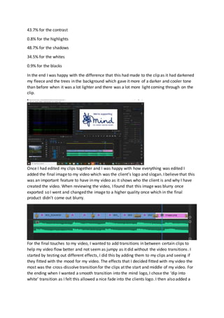 43.7% for the contrast
0.8% for the highlights
48.7% for the shadows
34.5% for the whites
0.9% for the blacks
In the end I was happy with the difference that this had made to the clip as it had darkened
my fleece and the trees in the background which gave it more of a darker and cooler tone
than before when it was a lot lighter and there was a lot more light coming through on the
clip.
Once I had edited my clips together and I was happy with how everything was edited I
added the final image to my video which was the client’s logo and slogan. I believe that this
was an important feature to have in my video as it shows who the client is and why I have
created the video. When reviewing the video, I found that this image was blurry once
exported so I went and changed the image to a higher quality once which in the final
product didn’t come out blurry.
For the final touches to my video, I wanted to add transitions in between certain clips to
help my video flow better and not seem as jumpy as it did without the video transitions. I
started by testing out different effects, I did this by adding them to my clips and seeing if
they fitted with the mood for my video. The effects that I decided fitted with my video the
most was the cross-dissolve transition for the clips at the start and middle of my video. For
the ending when I wanted a smooth transition into the mind logo, I chose the ‘dip into
white’ transition as I felt this allowed a nice fade into the clients logo. I then also added a
 