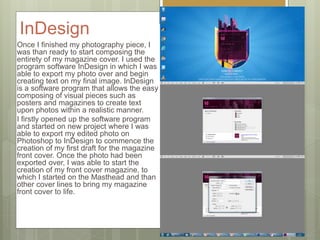 InDesign
Once I finished my photography piece, I
was than ready to start composing the
entirety of my magazine cover. I used the
program software InDesign in which I was
able to export my photo over and begin
creating text on my final image. InDesign
is a software program that allows the easy
composing of visual pieces such as
posters and magazines to create text
upon photos within a realistic manner.
I firstly opened up the software program
and started on new project where I was
able to export my edited photo on
Photoshop to InDesign to commence the
creation of my first draft for the magazine
front cover. Once the photo had been
exported over, I was able to start the
creation of my front cover magazine, to
which I started on the Masthead and than
other cover lines to bring my magazine
front cover to life.
 