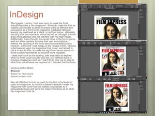 InDesign
The biggest concern I had was trying to make the fonts
actually replicate a film magazine. I aimed to make the font as
realistic as possible to allow my piece to be as effective and
persuasive as a front cover magazine. I debated between
leaving my masthead as a black, or red font colour, ultimately
deciding that the masthead should be red as I thought it would
draw more attention and not interfere with my main image.
Additionally, I also thought this would draw in the horror genre
well and allow readers to make their own assumptions. I
believe the deciding of the fonts was the most tedious task
however, in the end I was happy at the ranges of font I choose
to be featured upon my magazine front cover, and aimed to
place in a bold effect to make the significant words stand out
more to allow themselves to become more readable.
I used tools such as the scaling, bold and italics to explore
what my fonts could visually look like, and referred back to
previous magazines such as Total Film to give me an idea of
what fonts could leave me happiest at. I decided that the fonts:
Century Gothic (Bold)
Aharoni
Adobe Fan Heiti Std B
Adobe Fan Heiti Std B
Was all effective fonts to be used for the text to be featured
upon my magazine, so I stuck to these to ensure I made my
magazine front cover look as realistic as possible so it
persuaded people and gave the instant impressio as to what
the magazine could be.
 