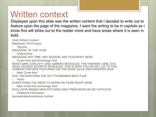 Written context
Draft Written Content
Masthead- Film Empire
• Tag-line-
MAGAZINE OF THE YEAR
• Skyline/strip-
MAGAZINE ANY TIME, ANY SEASON, ANY FILM RIGHT HERE
• Cover-lines and Anchorage Text:
MCM COMIC CON 2017, END GAMERS REVEALED, THE HIGHWAY LANE, EVIL
DEAD, RICHIES SECRETS REVEALED, THIS IS NOW YOU ON SET, LIE TO YOU,
HORROR PREVIEW FEATURING ON THE ROAD, ALIVE AND SWAPPED NOW
• Main Cover-line-
EVE “ON SURVIVING THE 2017 PHONEMON BEST FILM”
• Flash-
EVERYTHING YOU NEED TO KNOW ON FILMS RIGHT HERE
• Main Cover-line Anchorage Text-
EXCLUSIVE BRAND NEW PICTURES AND ITNERVIEWS ON SET WITH EVE
• Additional Information-
barcode/date/price/issue number
Displayed upon this slide was the written content that I decided to write out to
feature upon the page of the magazine, I want the writing to be in capitols as I
know this will strike out to the reader more and have areas where it is seen in
bold.
 