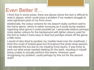 Even Better If…
I think that in some areas, there are places where the text is difficult to
read in places, which could pose a problem if my readers struggle to
read significant parts of my front cover.
Additionally, the colour scheme for me doesn't really conform well to
the horror genre, which is rather annoying as it could stump readers
regarding what genre it could possible be. I personally believe perhaps
more darker colours for the background with lighter colours used for
the font to make it more easy to read but perhaps shows off the genre
a little more.
I would of also liked to position my models head over the masthead, I
think this could of looked good but throughout the photo shop session,
I did attempt this but due to me creating more layers, it was tricky to
work out what areas needed deleting for the back, resulting in myself
being unable to actually perform this desire. However upon
recognising my problem, could perhaps try this out for the second
draft?
 