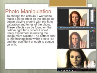 Photo Manipulation
To change the colours, I wanted to
make a eerie effect on the image so
began playing around with the hues,
saturation and tones of the photo.
These effects can be found on the
bottom right tabs, where I could
freely experiment in making the
image more sinister. The bottom shot
is the finishing look which I quite like
and feel confident enough to pursue
on with.
 
