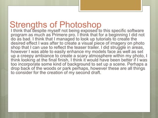 Strengths of Photoshop
I think that despite myself not being exposed to this specific software
program as much as Primere pro. I think that for a beginning I did not
do as bad. I think that I managed to look up tutorials to create the
desired effect I was after to create a visual piece of imagery on photo
shop that I can use to reflect the teaser trailer. I did struggle in areas,
however I was able to easily enhance my models face as well as set
up a creepy ambiance to create a scary atmosphere within my photo, I
think looking at the final finish, I think it would have been better if I was
too incorporate some kind of background to set up a scene. Perhaps a
drop back of the woods or park perhaps, however these are all things
to consider for the creation of my second draft.
 