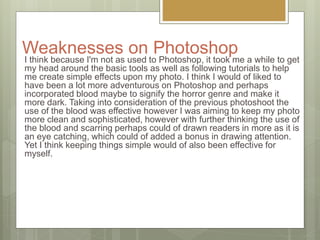 Weaknesses on Photoshop
I think because I'm not as used to Photoshop, it took me a while to get
my head around the basic tools as well as following tutorials to help
me create simple effects upon my photo. I think I would of liked to
have been a lot more adventurous on Photoshop and perhaps
incorporated blood maybe to signify the horror genre and make it
more dark. Taking into consideration of the previous photoshoot the
use of the blood was effective however I was aiming to keep my photo
more clean and sophisticated, however with further thinking the use of
the blood and scarring perhaps could of drawn readers in more as it is
an eye catching, which could of added a bonus in drawing attention.
Yet I think keeping things simple would of also been effective for
myself.
 