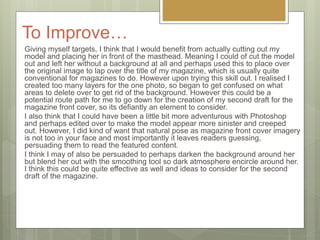 To Improve…
Giving myself targets, I think that I would benefit from actually cutting out my
model and placing her in front of the masthead. Meaning I could of cut the model
out and left her without a background at all and perhaps used this to place over
the original image to lap over the title of my magazine, which is usually quite
conventional for magazines to do. However upon trying this skill out. I realised I
created too many layers for the one photo, so began to get confused on what
areas to delete over to get rid of the background. However this could be a
potential route path for me to go down for the creation of my second draft for the
magazine front cover, so its defiantly an element to consider.
I also think that I could have been a little bit more adventurous with Photoshop
and perhaps edited over to make the model appear more sinister and creeped
out. However, I did kind of want that natural pose as magazine front cover imagery
is not too in your face and most importantly it leaves readers guessing,
persuading them to read the featured content.
I think I may of also be persuaded to perhaps darken the background around her
but blend her out with the smoothing tool so dark atmosphere encircle around her.
I think this could be quite effective as well and ideas to consider for the second
draft of the magazine.
 