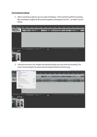 Post Production Editing
1. AfterrecordingmyadvertI putmy audiointoReaper.I thenstartedtoeditthe recording.
My recordingisroughly34-36 secondslongaftercuttingparts out of it , to make it sound
better.
2. I thenput mymusicinto Reaper andstartedto place my musicwithmyrecording.The
musicI was havingformy advertwasthe original Pokémonthemesong.
 