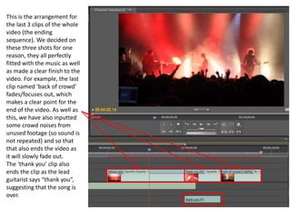 This is the arrangement for
the last 3 clips of the whole
video (the ending
sequence). We decided on
these three shots for one
reason, they all perfectly
fitted with the music as well
as made a clear finish to the
video. For example, the last
clip named ‘back of crowd’
fades/focuses out, which
makes a clear point for the
end of the video. As well as
this, we have also inputted
some crowd noises from
unused footage (so sound is
not repeated) and so that
that also ends the video as
it will slowly fade out.
The ‘thank you’ clip also
ends the clip as the lead
guitarist says “thank you”,
suggesting that the song is
over.
 
