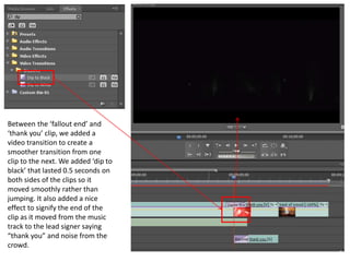 Between the ‘fallout end’ and
‘thank you’ clip, we added a
video transition to create a
smoother transition from one
clip to the next. We added ‘dip to
black’ that lasted 0.5 seconds on
both sides of the clips so it
moved smoothly rather than
jumping. It also added a nice
effect to signify the end of the
clip as it moved from the music
track to the lead signer saying
“thank you” and noise from the
crowd.
 