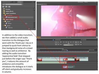 In addition to the video transition,
we then added a small audio
transition to the dialogue that
went with the ‘thank you’ clip as it
jumped to quick from silence to
then background noise of a crowd
roaring as well as ambience. By
adding the audio transition
‘exponential fade’ that stopped
just before the singer says “thank
you”, I reduces the amount of
ambience and smoothly
introduces the dialogue as it starts
off silent and gradually increases
in volume.
 