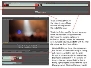 This is the music track for
the video, it cuts off here
because this sequence is
the end of the song.
This is the 3 clips used for the end sequence
which has now ben changed from the
storyboard for reasons explained in
evaluation. As you can see, we have now
added unused crowd audio to fit with the final
clip so that we don’t have silence.
We decided to use these clips because we
had the idea of the shot focusing or fading
out. However, with this one, the shot
focuses in rather than out. As you can see,
the slider is at the start of the clip and on
the monitor you can see that the shot is
blurry, signifying that the start of the clip is
blurry (we want this the other way round).
 
