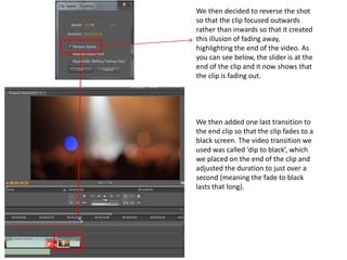 We then decided to reverse the shot
so that the clip focused outwards
rather than inwards so that it created
this illusion of fading away,
highlighting the end of the video. As
you can see below, the slider is at the
end of the clip and it now shows that
the clip is fading out.
We then added one last transition to
the end clip so that the clip fades to a
black screen. The video transition we
used was called ‘dip to black’, which
we placed on the end of the clip and
adjusted the duration to just over a
second (meaning the fade to black
lasts that long).
 