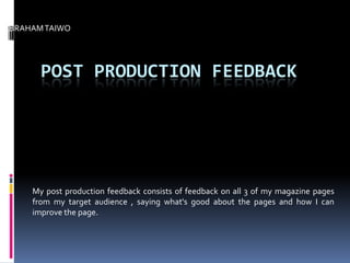 ABRAHAM TAIWO




       POST PRODUCTION FEEDBACK




     My post production feedback consists of feedback on all 3 of my magazine pages
     from my target audience , saying what's good about the pages and how I can
     improve the page.
 
