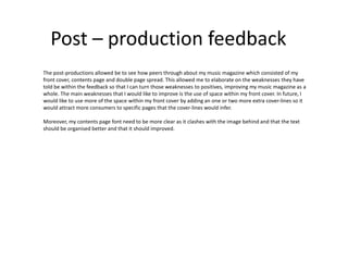 Post – production feedback
The post-productions allowed be to see how peers through about my music magazine which consisted of my
front cover, contents page and double page spread. This allowed me to elaborate on the weaknesses they have
told be within the feedback so that I can turn those weaknesses to positives, improving my music magazine as a
whole. The main weaknesses that I would like to improve is the use of space within my front cover. In future, I
would like to use more of the space within my front cover by adding an one or two more extra cover-lines so it
would attract more consumers to specific pages that the cover-lines would infer.
Moreover, my contents page font need to be more clear as it clashes with the image behind and that the text
should be organised better and that it should improved.
 