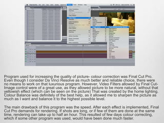 Program used for increasing the quality of picture- colour correction was Final Cut Pro.
Even though I consider Da Vinci Resolve as much better and reliable choice, there were
no means to work on that luxurious program. However, Video Filters allowed by Final Cut-
Image control were of a great use, as they allowed picture to be more natural, without that
yellowish effect (which can be seen on the picture) That was created by the home lighting.
Colour Balance was definitely of the best help, as it allowed me to sharpen the picture as
much as I want and balance it to the highest possible level.
The main drawback of this program was the speed. After each effect is implemented, Final
Cut Pro demands for rendering. If shots are long, or if few of them are done at the same
time, rendering can take up to half an hour. This resulted of few days colour correcting,
which if some other program was used, would have been done much faster.
 
