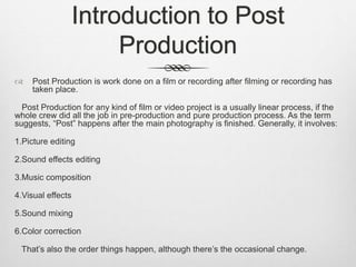 Introduction to Post
Production
 Post Production is work done on a film or recording after filming or recording has
taken place.
Post Production for any kind of film or video project is a usually linear process, if the
whole crew did all the job in pre-production and pure production process. As the term
suggests, “Post” happens after the main photography is finished. Generally, it involves:
1.Picture editing
2.Sound effects editing
3.Music composition
4.Visual effects
5.Sound mixing
6.Color correction
That’s also the order things happen, although there’s the occasional change.
 