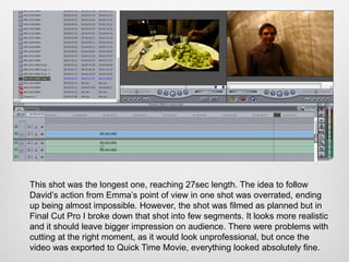 This shot was the longest one, reaching 27sec length. The idea to follow
David’s action from Emma’s point of view in one shot was overrated, ending
up being almost impossible. However, the shot was filmed as planned but in
Final Cut Pro I broke down that shot into few segments. It looks more realistic
and it should leave bigger impression on audience. There were problems with
cutting at the right moment, as it would look unprofessional, but once the
video was exported to Quick Time Movie, everything looked absolutely fine.
 