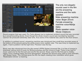 Sound program that was used- Pro Tools allowed me to implement ambient sound that was recorded
by a sound recording device. Even though the whole movie’s sound was recorded by recorder,
Cannon 5D produced extremely clear tone, thus some of the material was used for the final version.
In addition to ambient sound, answering machine was introduced (two small blue recorded areas at
the bottom of the picture) giving the whole scene more realistic view. This was tricky to implement as,
again, I had to position it at the right time. Precision was the key.
Music was also introduced from the site named UPPM Global Universal Site. It is free of charge to
download various kind of music for filming purposes and the choice is huge. There is two type of
music used-one for the first part and one for the second. Music used for the first part is cheeky,
happy, funny creating happy and kind atmosphere, whereas the second song used is more dramatic,
with deeper tones. This contrast gives the film the depth creating inner motivation which gives
‘Redemption Dinner’ a meaning.
The only non-diegetic
sounds used in the film
are the answering
machine and the radio
speaker.
Male answering machine
voice- Bojan Zirovic
Female answering
machine voice-Marija
Djikic
Radio speaker voice-
Nikola Vidakovic
 