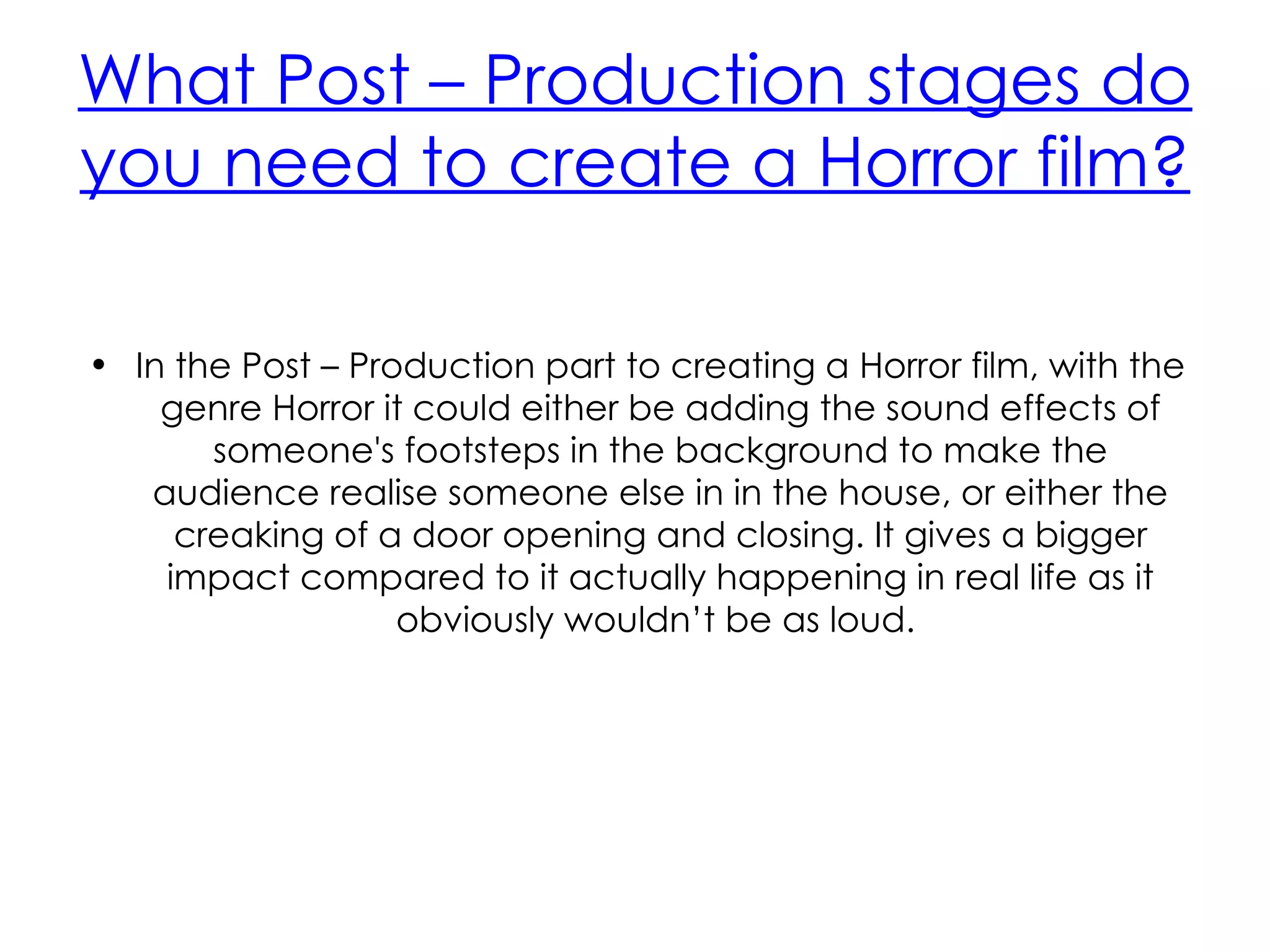 What Post – Production stages do
you need to create a Horror film?

• In the Post – Production part to creating a Horror film, with the
    genre Horror it could either be adding the sound effects of
       someone's footsteps in the background to make the
   audience realise someone else in in the house, or either the
     creaking of a door opening and closing. It gives a bigger
    impact compared to it actually happening in real life as it
                   obviously wouldn’t be as loud.
 