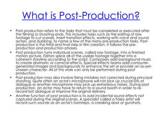 What is Post-Production?
•   Post-production refers to the tasks that must be completed or executed after
    the filming or shooting ends. This includes tasks such as the editing of raw
    footage to cut scenes, insert transition effects, working with voice and sound
    actors, and dubbing, to name a few of the many pre-production tasks. Post-
    production is the third and final step in film creation. It follows the pre-
    production and production phases.
•   Post production turns individual scenes, called raw footage, into a finished
    motion picture. Editors splice all of the usable footage together into a
    coherent storyline according to the script. Composers add background music
    to create dramatic or comical effects. Special effects teams add computer-
    generated images and backgrounds to enhance the set or provide an as-yet-
    unseen character. All of this work can only be performed during post
    production.
•   Post production may also involve fixing mistakes not corrected during principal
    shooting. Quite often an actor's microphone will not pick up crucial bits of
    dialogue or another microphone may pick up extraneous noises. During post
    production, an actor may have to return to a sound booth in order to re-
    record lost dialogue or improve the original delivery
•   Another function of post production is to add incidental sound effects not
    captured during the original scenes. A specialist called a Foley artist will
    record such sounds as an actor's footsteps, a creaking door or gunshots.
 