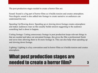 The post production stages needed to create a horror film are: 
Sound: Sound is a big part of horror films as it builds tension and creates atmosphere. 
Non diegetic sound is also added into footage to create narrative so audiences can 
understand the text. 
Speeding Up/Slowing down: Speeding up or slowing down footage creates atmosphere 
and makes audiences react as this usually builds tension suggesting to the audience 
something bad is about to happen. 
Cutting footage: Cutting unnecessary footage in post production keeps relevant things in 
that are needed and takes out unwanted footage, this gives the film a professional finish 
and saves time allowing them to fit more footage in. This can also help when speeding up 
and slowing down footage. 
Lighting: Lighting is a key convention used in horror films as it builds tension and creates 
atmosphere. 
What post production stages are 
needed to create a horror film? 3 
