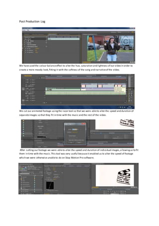 Post Production Log
We have used the colour balanceeffect to alter the hue, saturation and lightness of our video in order to
create a more moody look,fitting in with the softness of the song and narrativeof the video.
We cut our animated footage usingthe razor tool so that we were ableto alter the speed and duration of
separateimages so that they fit in time with the music and the rest of the video.
After cutting our footage we were ableto alter the speed and duration of individual images,a llowingus to fit
them in time with the music.This tool was very useful becauseit enabled us to alter the speed of footage
which we were otherwise unableto do on Stop Motion Pro software.
 