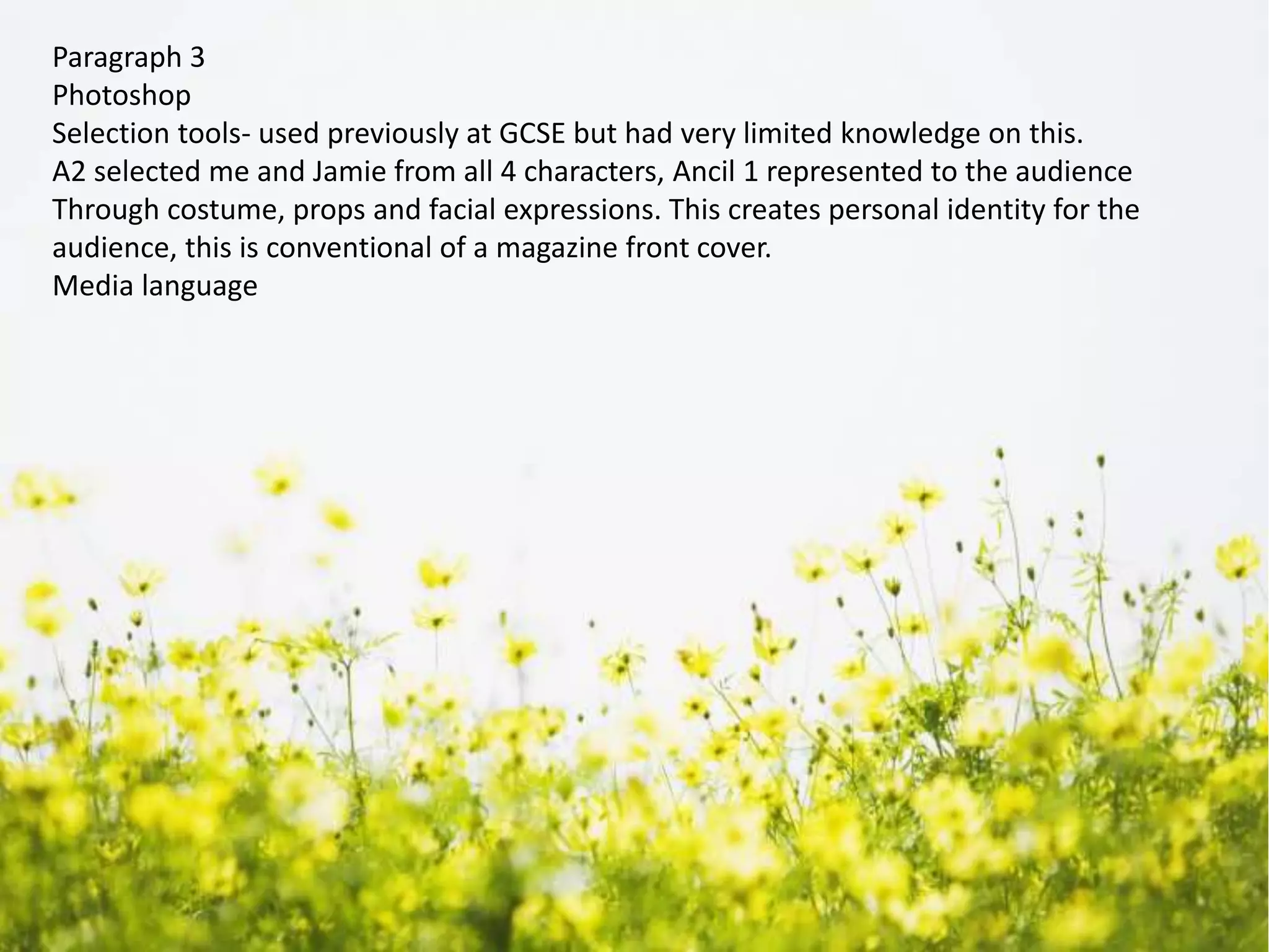 Paragraph 3
Photoshop
Selection tools- used previously at GCSE but had very limited knowledge on this.
A2 selected me and Jamie from all 4 characters, Ancil 1 represented to the audience
Through costume, props and facial expressions. This creates personal identity for the
audience, this is conventional of a magazine front cover.
Media language
 