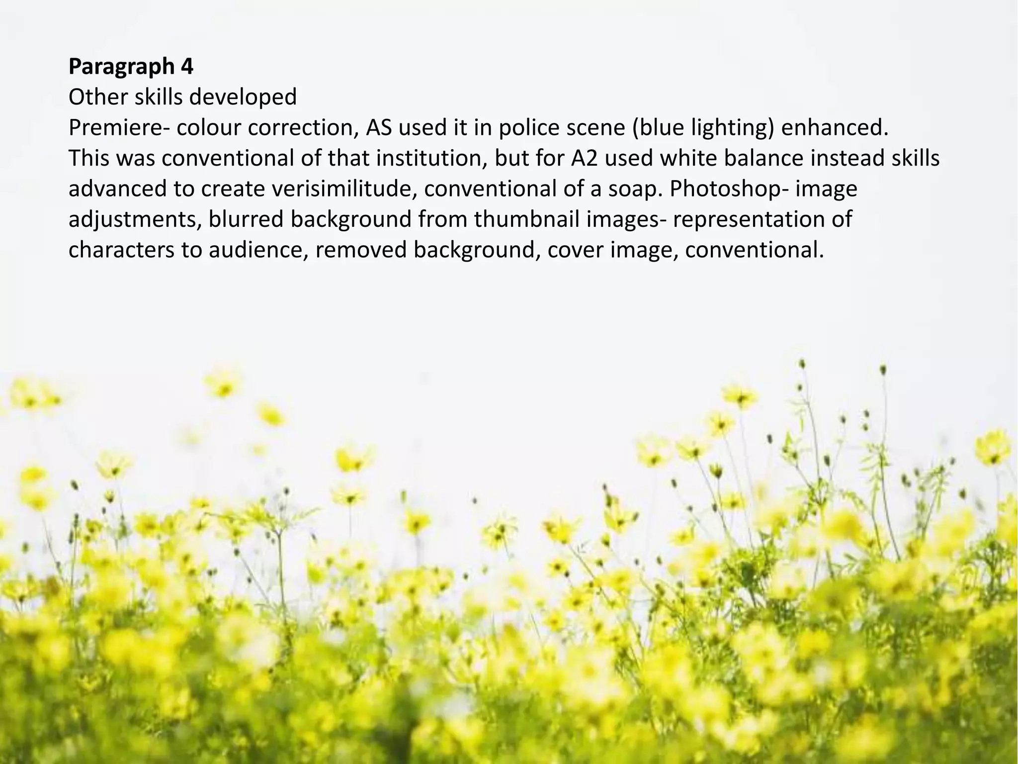 Paragraph 4
Other skills developed
Premiere- colour correction, AS used it in police scene (blue lighting) enhanced.
This was conventional of that institution, but for A2 used white balance instead skills
advanced to create verisimilitude, conventional of a soap. Photoshop- image
adjustments, blurred background from thumbnail images- representation of
characters to audience, removed background, cover image, conventional.
 