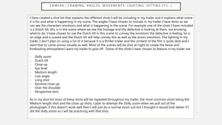 C A M E R A ( F R A M I N G , A N G L E S , M O V E M E N T S , L I G H T I N G , S E T T I N G E T C . . )
I have created a shot list that explains the different shots I will be including in my trailer and it explains what scene
it is for and what is happening in my scene. The angles I have chosen to include in my trailer I have done so we
can see the characters emotions and what is happening in the scene. For example one of the shots I have included
is a Dutch tilt, this is in the scene where we see the hostage and the detective is looking at them, not knowing
what to do. I have chosen to use the Dutch tilt in this scene to convey the emotions the detective is feeling, he is
on edge and is scared and the Dutch tilt will help convey this as well as the actors emotions. The lighting in my
trailer, I don’t plan on using a lot of it because it is a thriller trailer and the content of the film is quite dark and I
want that to come across visually as well. Most of the scenes will be shot at night to create the tense and
foreboding atmosphere I want my trailer to give off. Some of the shots I have chosen to feature in my trailer are:
- Dolly zoom
- Dutch tilt
- Close up
- Eye level
- Medium length
- Low angle
- Long shot
- Extreme close up
- Over the shoulder
- Perspective shot
As in my shot list most of these shots will be repeated throughout my trailer, the most common shots being the
Medium length shot and the close up shots. I plan to attempt the Dolly zoom when we pull out of the
photograph, if this doesn’t work well then I will just do a normal zoom out but I thought it would look better if I
did the dolly zoom so I will be practicing with that shot.
 