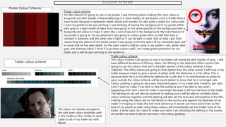 C O L O U R S C H E M E
Poster Colour Scheme
Poster colour scheme
For the colours I’m going to use in my poster, I was thinking about making the main colour a
burgundy red with shades of black featuring in it. Dark shades of red feature a lot in thriller films I
have found, because it represents death, blood and murder. It’s also quite a stand out colour and
I want my poster to be eye catching, I was thinking of having the background of my poster either
dark grey or a light shade of black and I was going to tint some patches of the background with a
burgundy red colour to make it seem like a sort of wound in the background. My main feature of
my poster is going to be my detective I was going to colour grade them so half their face is
covered in darkness and the other side is light so it can be light vs dark. And an idea I got from
researching the silence of the lambs poster I was going to tint the specs of my characters eyes red
to show that he has seen death. So the main colours I will be using in my poster is red, white, dark
grey and shadowy black. I think if I use these colours well I can create great symbolism for my
trailer and it will be eye catching to the audience.
Trailer colour scheme
Trailer colour scheme
The colour scheme I am going to use in my trailer will mainly be dark shades of grey. I will
have different locations of filming, when I am filming in the detective office scenes I am
going to use the colours that are in the light section of the colour schemes I have
collected. The office scenes are going to look lighter than the other scenes I will have in my
trailer because I want to give a sense of safety while the detective is in his office. This is
because when he is in his office he believes he is safe and is in control where as when he
goes outside the colour scheme will be much darker to show that he is no longer safe.
Colour grading is going to be a very important aspect in my trailer that I need to get right,
I don’t want to make it too dark or else the audience won’t be able to see what’s
happening and I don’t want to make it too bright because it will ruin the tone of the trailer.
The lighting on set will also be essential to making sure I will be able to correlate these
colour schemes together and the lighting will also set the tone and atmosphere of the film.
I will be using the colour red for the blood on the victims and against the darkness of my
trailer I’m hoping to make the red more vibrant so it stands out more and it links to the
look of my poster as well. Using these colours will immediately set the thriller tone of my
trailer, if done right. So I need to make sure when I am shooting the lighting in the scenes
are perfect so when I edit it I can work n the colour grading.
The colour red stands out against
the dark grey colour gradings used
in the Insidious film, similar to what
I plan to do in my trailer but with
blood.
 