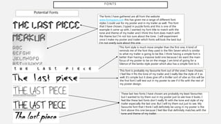 FONTS
Potential Fonts
The fonts I have gathered are all from the website
www.fontspace.com this has given me a range of different font
styles I could use for my poster and in my trailer as well. This font
that I have chosen, I typed in puzzle fonts and this is one of the
example it came up with, I wanted my font title to match with the
tone and theme of my trailer and I think this font does match with
the theme but I’m not too sure about the tone. I will experiment
once I make my poster and trailer which fonts will look the best but
I’m not overly sure about this one.
This font style is much more simpler than the first one, it kind of
reminds me of the font they used in the film Seven which is similar
to what my trailer is going to be like. I think having a simple font is
better than having a massive bold one because I do want the main
focus of my poster to be on the image. I am kind of going for a
Silence of the lambs style poster which also has a simple font to it.
This font is probably my favourite font out of the ones I have chosen,
I feel like it fits the tone of my trailer and I really like the style of it as
well. It’s simple but it does give off a thriller sort of vibe so this will be
the first font I will test out in my poster to see if it fits with the rest of
my poster design.
These last two fonts I have chosen are probably my least favourites
but I wanted to try them out in my poster just to see how it looks. I
feel like these last fonts don’t really fit with the tone and style of my
trailer especially the last one. But I will try them out just to see. My
favourite font that I think I will definitely be using in my poster is the
font above this one because I feel like that definitely matches with the
tone and theme of my trailer.
 