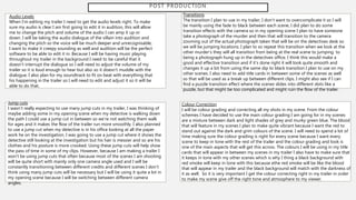 POST PRODUCTION
Audio Levels
When I’m editing my trailer I need to get the audio levels right. To make
sure my audio is clear I am first going to edit it in audition, this will allow
me to change the pitch and volume of the audio I can amp it up or
down. I will be taking the audio dialogue of the villain into audition and
changing the pitch so the voice will be much deeper and unrecognisable,
I want to make it creepy sounding as well and audition will be the perfect
software to be able to edit it in. Because I will be having music playing
throughout my trailer in the background I need to be careful that it
doesn’t interrupt the dialogue so I will need to adjust the volume of my
trailer so it is loud enough to hear but also so it doesn’t muddle with the
dialogue. I also plan for my soundtrack to fit on beat with everything that
his happening in the trailer so I will need to edit and adjust it so it will be
able to do that.
Transitions
The transition I plan to use in my trailer, I don’t want to overcomplicate it so I will
be mainly using the fade to black between each scene, I did plan to do some
transition effects with the camera so in my opening scene I plan to have someone
take a photograph of the murder and then that will transition to the camera
zooming out of the actual photograph taken that will be on the detectives desk so
we will be jumping locations. I plan to so repeat this transition when we look at the
other murder’s they will all transition from being at the real scene to jumping to
being a photograph hung up in the detectives office. I think this would make a
good and effective transition and if it’s done right it will look quite smooth and
changes it up a bit from using the same dip to black transition I plan to use on my
other scenes. I also need to add title cards in between some of the scenes as well
so that will be used as a break up between different clips. I might also see if I can
find a puzzle transition effect where the scenes slides into different slots like a
puzzle, but that might be too complicated and might ruin the flow of the trailer.
Jump cuts
I wasn’t really expecting to use many jump cuts in my trailer, I was thinking of
maybe adding some in my opening scene when my detective is walking down
the path I could use a jump cut in between so we’re not watching them walk
for ages and it makes the flow of the trailer run more smoothly. I also planned
to use a jump cut when my detective is in his office looking at all the paper
work he on the investigation, I was going to use a jump cut where it shows the
detective still looking at the investigation but his hair is messier and so are his
clothes and his posture is more crooked. Using these jump cuts will help show
the pass of time in some of my clips. However, because I am making a trailer I
won’t be using jump cuts that often because most of the scenes I am shooting
will be quite short with mainly only one camera angle used and I will be
constantly transitioning between different credits and different scenes I don’t
think using many jump cuts will be necessary but I will be using it quite a lot in
my opening scene because I will be switching between different camera
angles.
Colour Correction
I will be colour grading and correcting all my shots in my scene. From the colour
schemes I have decided to use the main colour grading I am going for in my scenes
are a mixture between dark and light shades of grey and murky green blue. The blood
that will feature in my scenes I plan to make quite vibrant because I want the red to
stand out against the dark and grim colours of the scene. I will need to spend a lot of
time making sure the colour grading is right for every scene because I want every
scene to keep in tone with the rest of the trailer and the colour grading and look is
one of the main aspects that will get this across. The colours I will be using in my title
cards that will appear in between my scenes in my trailer I also have to make sure that
it keeps in tone with my other scenes which is why I thing a black background with
red smoke will keep in tone with this because ethe red smoke will be like the blood
that will appear in my trailer and the black background will match with the darkness of
it as well. So it is very important I get the colour correcting right in my trailer in order
to make my scene give off the right tone and atmosphere to my viewer.
 