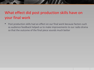 What effect did post production skills have on
your final work
 Post production skills had an effect on our final work because factors such
as audience feedback helped us to make improvements to our radio drama
so that the outcome of the final piece sounds much better
 