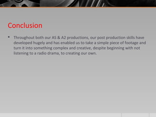 Conclusion
 Throughout both our AS & A2 productions, our post production skills have
developed hugely and has enabled us to take a simple piece of footage and
turn it into something complex and creative, despite beginning with not
listening to a radio drama, to creating our own.
 