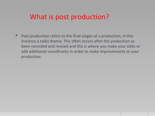 What is post production?
 Post production refers to the final stages of a production, in this
instance a radio drama. This often occurs after the production as
been recorded and revised and this is where you make your edits or
add additional soundtracks in order to make improvements to your
production.
 