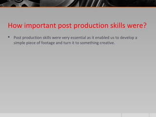 How important post production skills were?
 Post production skills were very essential as it enabled us to develop a
simple piece of footage and turn it to something creative.
 