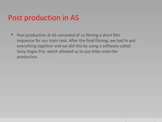 Post production in AS
 Post production at AS consisted of us filming a short film
sequence for our main task. After the final filming, we had to put
everything together and we did this by using a software called
Sony Vegas Pro, which allowed us to put titles onto the
production
 