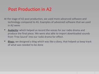 Post Production in A2
At the stage of A2 post production, we used more advanced software and
technology compared to AS. Examples of advanced software that we used
in A2 were:
 Audacity: which helped us record the voices for our radio drama and
produce the final piece. We were also able to import downloaded sounds
from ‘Free Sound’ into our radio drama for effect.
 Blogs: we designed a blog which was like a diary, that helped us keep track
of what was needed to be done
 