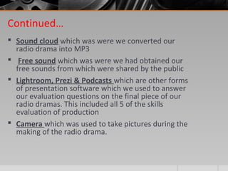 Continued…
 Sound cloud which was were we converted our
radio drama into MP3
 Free sound which was were we had obtained our
free sounds from which were shared by the public
 Lightroom, Prezi & Podcasts which are other forms
of presentation software which we used to answer
our evaluation questions on the final piece of our
radio dramas. This included all 5 of the skills
evaluation of production
 Camera which was used to take pictures during the
making of the radio drama.
 