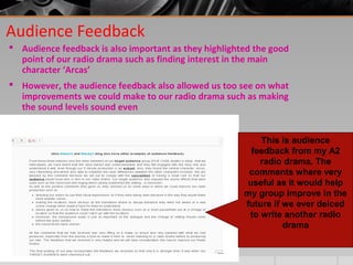 Audience Feedback
 Audience feedback is also important as they highlighted the good
point of our radio drama such as finding interest in the main
character ‘Arcas’
 However, the audience feedback also allowed us too see on what
improvements we could make to our radio drama such as making
the sound levels sound even
This is audience
feedback from my A2
radio drama. The
comments where very
useful as it would help
my group improve in the
future if we ever deiced
to write another radio
drama
 