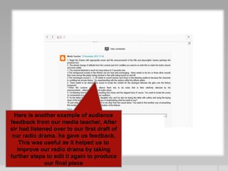Here is another example of audience
feedback from our media teacher, After
sir had listened over to our first draft of
our radio drama. he gave us feedback.
This was useful as it helped us to
improve our radio drama by taking
further steps to edit it again to produce
our final piece
 