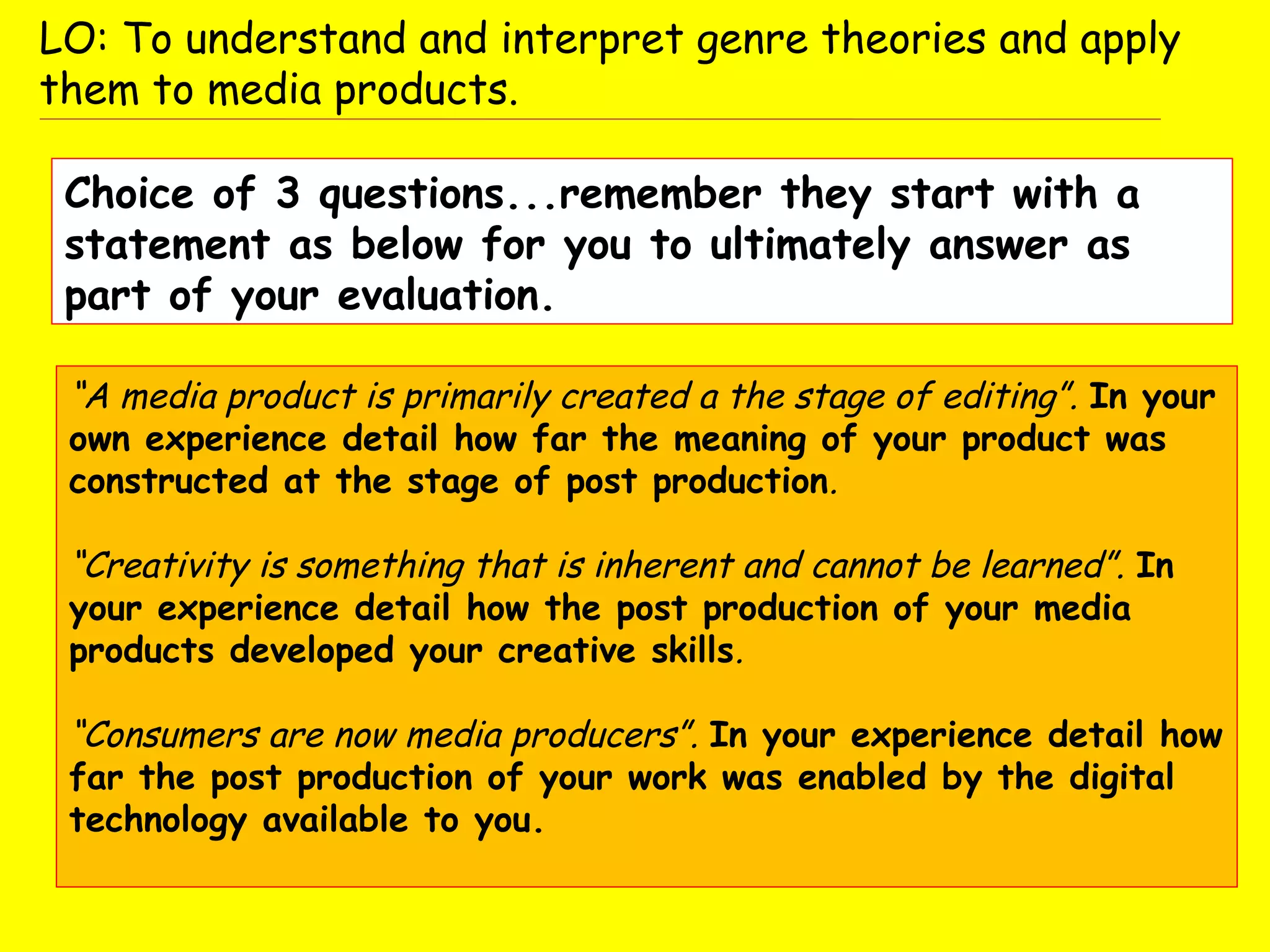 “A media product is primarily created a the stage of editing”. In your
own experience detail how far the meaning of your product was
constructed at the stage of post production.
“Creativity is something that is inherent and cannot be learned”. In
your experience detail how the post production of your media
products developed your creative skills.
“Consumers are now media producers”. In your experience detail how
far the post production of your work was enabled by the digital
technology available to you.
LO: To understand and interpret genre theories and apply
them to media products.
Choice of 3 questions...remember they start with a
statement as below for you to ultimately answer as
part of your evaluation.
 