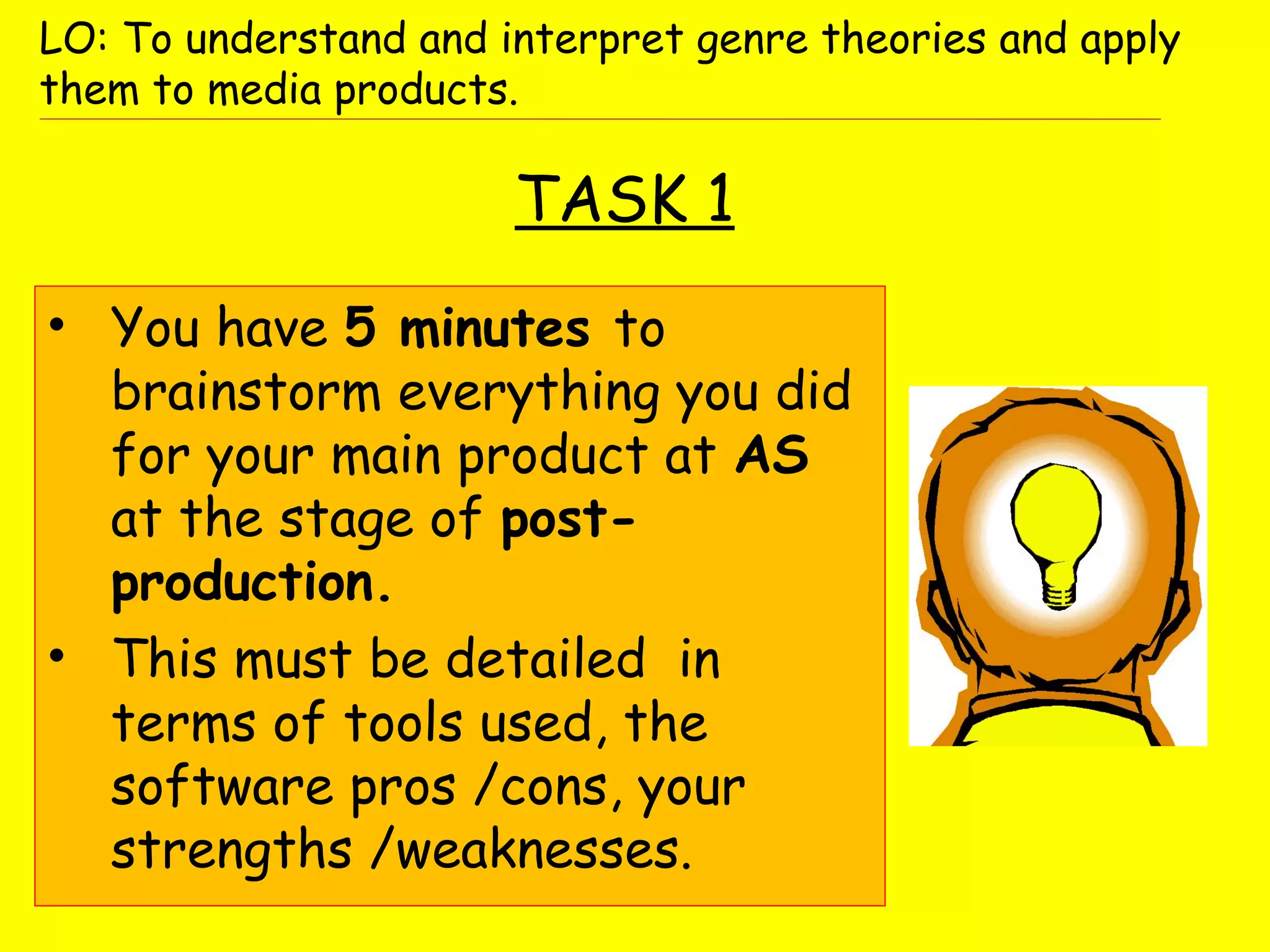 TASK 1
• You have 5 minutes to
brainstorm everything you did
for your main product at AS
at the stage of post-
production.
• This must be detailed in
terms of tools used, the
software pros /cons, your
strengths /weaknesses.
LO: To understand and interpret genre theories and apply
them to media products.
 
