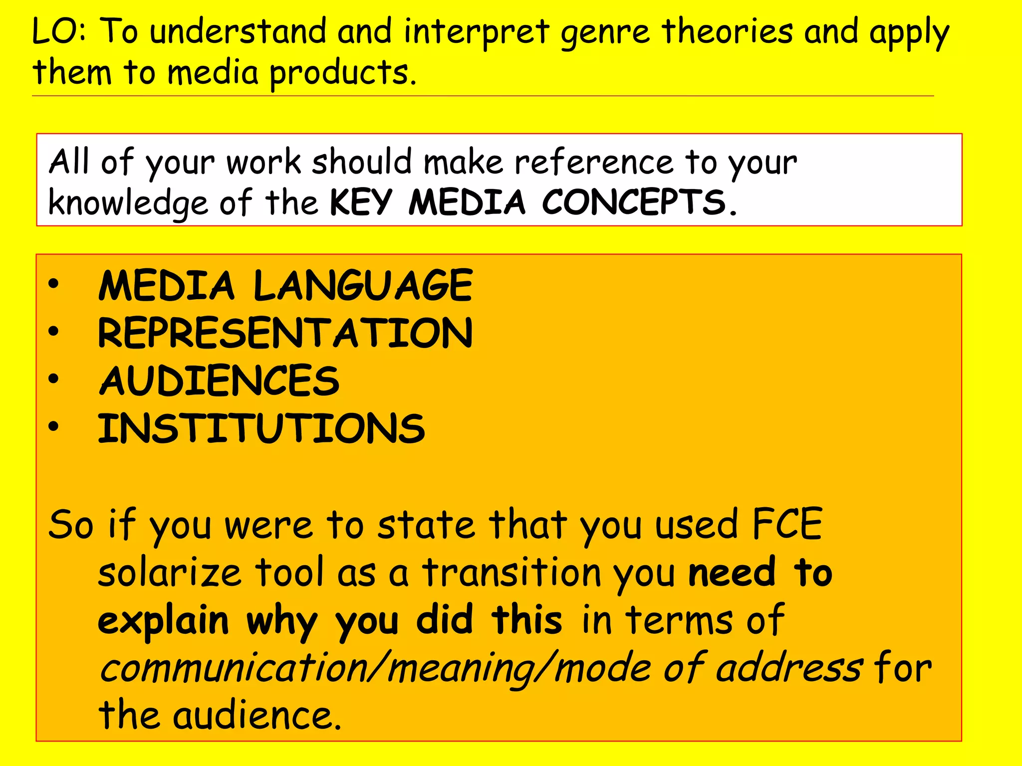 • MEDIA LANGUAGE
• REPRESENTATION
• AUDIENCES
• INSTITUTIONS
So if you were to state that you used FCE
solarize tool as a transition you need to
explain why you did this in terms of
communication/meaning/mode of address for
the audience.
All of your work should make reference to your
knowledge of the KEY MEDIA CONCEPTS.
LO: To understand and interpret genre theories and apply
them to media products.
 