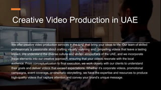Creative Video Production in UAE
We offer creative video production services in the UAE that bring your ideas to life. Our team of skilled
professionals is passionate about crafting visually stunning and compelling videos that leave a lasting
impact. We understand the diverse culture and vibrant atmosphere of the UAE, and we incorporate
these elements into our creative approach, ensuring that your videos resonate with the local
audience. From conceptualization to final execution, we work closely with our clients to understand
their goals and deliver videos that exceed expectations. Whether it’s corporate videos, promotional
campaigns, event coverage, or cinematic storytelling, we have the expertise and resources to produce
high-quality videos that capture attention and convey your brand’s unique message.
 